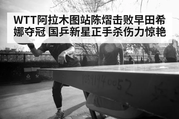 WTT阿拉木图站陈熠击败早田希娜夺冠 国乒新星正手杀伤力惊艳
